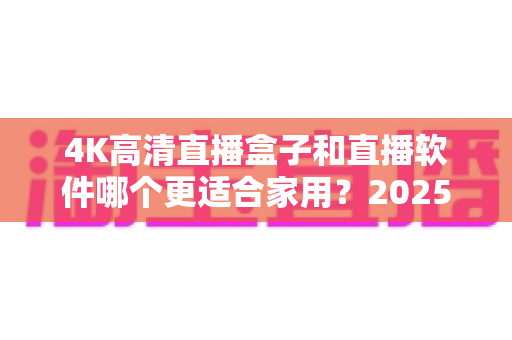 4K高清直播盒子和直播软件哪个更适合家用？2025年家庭观影选购全攻略