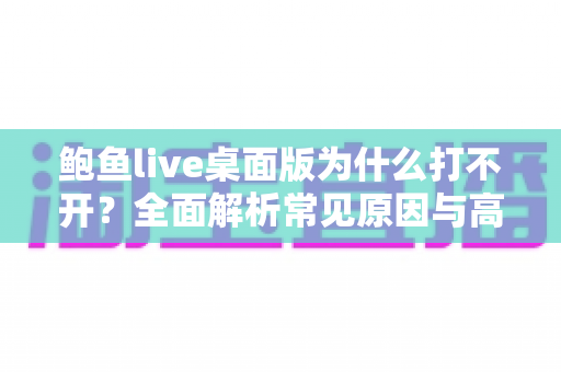 鲍鱼live桌面版为什么打不开?全面解析常见原因与高效解决方法指南 鲍鱼live桌面版为什么打不开?全面解析常见原因与高效解决方法指南
