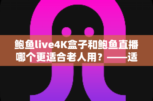 鲍鱼live4K盒子和鲍鱼直播哪个更适合老人用？——适老化观影方案全维度对比指南