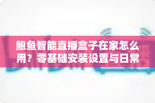 鲍鱼智能直播盒子在家怎么用?零基础安装设置与日常使用全攻略 鲍鱼智能直播盒子在家怎么用?零基础安装设置与日常使用全攻略