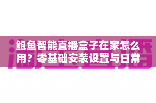 鲍鱼智能直播盒子在家怎么用?零基础安装设置与日常使用全攻略 鲍鱼智能直播盒子在家怎么用?零基础安装设置与日常使用全攻略