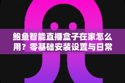 鲍鱼智能直播盒子在家怎么用？零基础安装设置与日常使用全攻略
