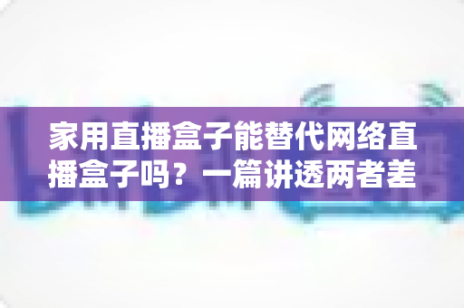 家用直播盒子能替代网络直播盒子吗?一篇讲透两者差异与选购逻辑的实用指南 家用直播盒子能替代网络直播盒子吗?一篇讲透两者差异与选购逻辑的实用指南