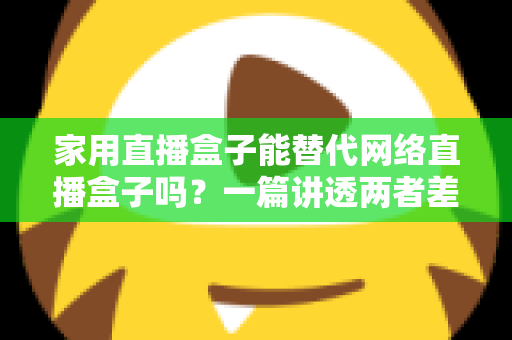 家用直播盒子能替代网络直播盒子吗？一篇讲透两者差异与选购逻辑的实用指南