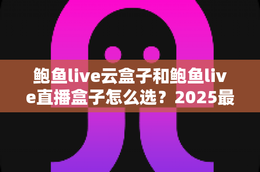 鲍鱼live云盒子和鲍鱼live直播盒子怎么选?2025最新电视盒子选购全攻略,一文看懂两大机型差异与适用人群 鲍鱼live云盒子和鲍鱼live直播盒子怎么选?2025最新电视盒子选购全攻略,一文看懂两大机型差异与适用人群
