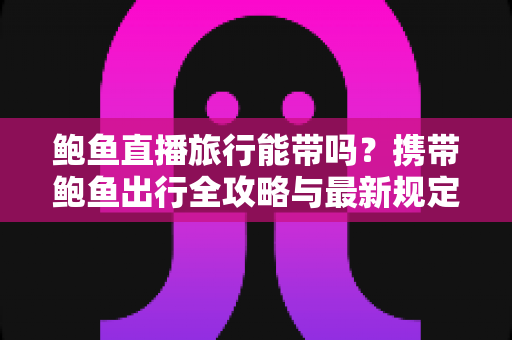 鲍鱼直播旅行能带吗？携带鲍鱼出行全攻略与最新规定解读
