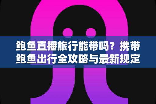 鲍鱼直播旅行能带吗？携带鲍鱼出行全攻略与最新规定解读