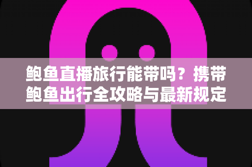 鲍鱼直播旅行能带吗？携带鲍鱼出行全攻略与最新规定解读