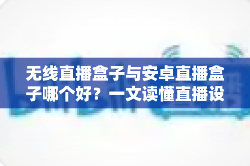无线直播盒子与安卓直播盒子哪个好？一文读懂直播设备选购全攻略