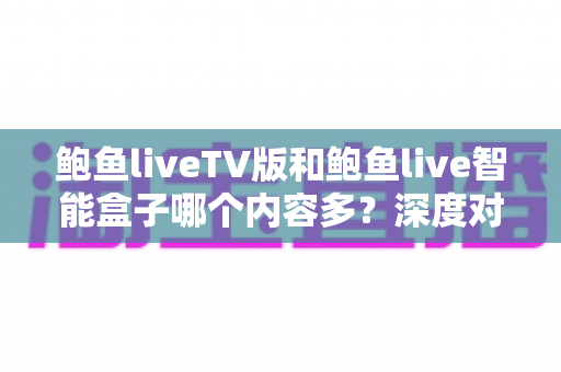 鲍鱼liveTV版和鲍鱼live智能盒子哪个内容多？深度对比两大版本内容库与使用体验，帮你选对大屏观影方案