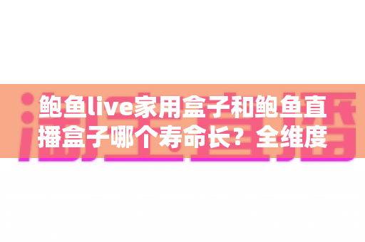 鲍鱼live家用盒子和鲍鱼直播盒子哪个寿命长？全维度使用寿命深度解析与选购避坑指南