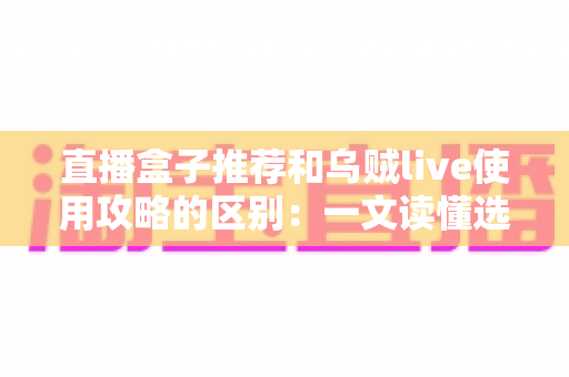 直播盒子推荐和乌贼live使用攻略的区别：一文读懂选型指南与实操教程的核心差异