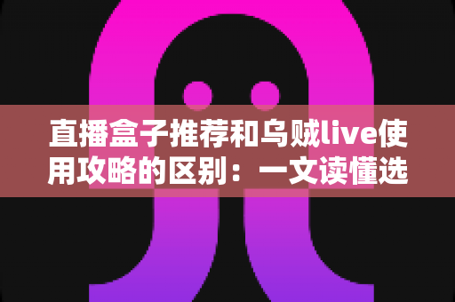 直播盒子推荐和乌贼live使用攻略的区别：一文读懂选型指南与实操教程的核心差异