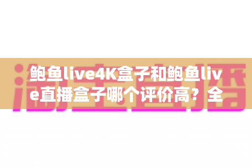 鲍鱼live4K盒子和鲍鱼live直播盒子哪个评价高？全方位口碑对比与家庭选购指南