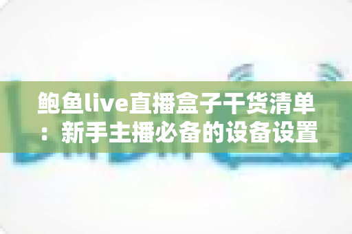 鲍鱼live直播盒子干货清单：新手主播必备的设备设置与运营全攻略