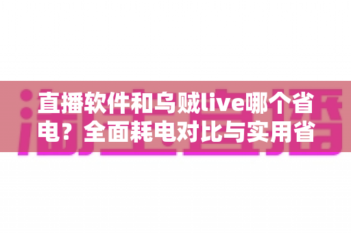 直播软件和乌贼live哪个省电？全面耗电对比与实用省电技巧指南