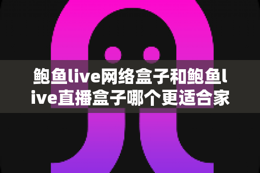 鲍鱼live网络盒子和鲍鱼live直播盒子哪个更适合家用？家用电视盒子选购全指南