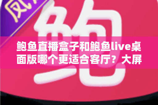 鲍鱼直播盒子和鲍鱼live桌面版哪个更适合客厅？大屏观影场景全方位深度对比指南
