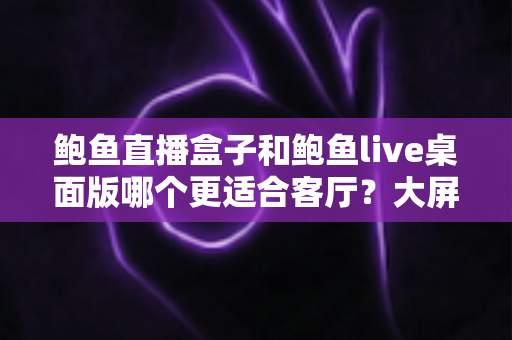 鲍鱼直播盒子和鲍鱼live桌面版哪个更适合客厅？大屏观影场景全方位深度对比指南