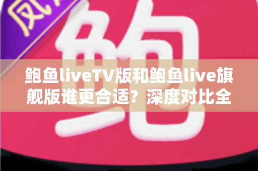 鲍鱼liveTV版和鲍鱼live旗舰版谁更合适？深度对比全解析助你精准选对版本