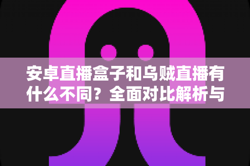 安卓直播盒子和乌贼直播有什么不同？全面对比解析与选择指南
