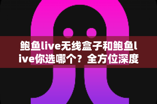 鲍鱼live无线盒子和鲍鱼live你选哪个？全方位深度对比帮你找到最佳选择