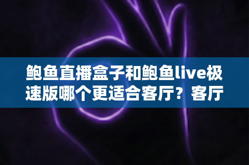 鲍鱼直播盒子和鲍鱼live极速版哪个更适合客厅？客厅大屏观看体验全面对比与选购指南