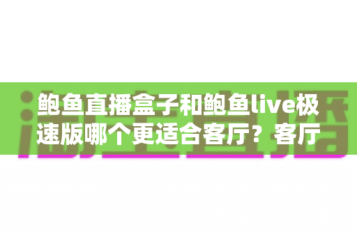 鲍鱼直播盒子和鲍鱼live极速版哪个更适合客厅？客厅大屏观看体验全面对比与选购指南