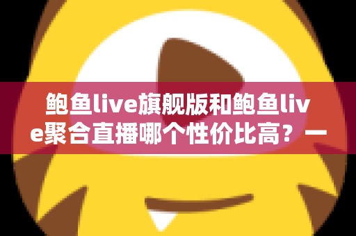 鲍鱼live旗舰版和鲍鱼live聚合直播哪个性价比高?一文看懂两大版本如何选 鲍鱼live旗舰版和鲍鱼live聚合直播哪个性价比高?一文看懂两大版本如何选