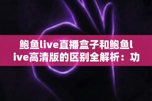 鲍鱼live直播盒子和鲍鱼live高清版的区别全解析：功能、画质与选购一站式对比指南