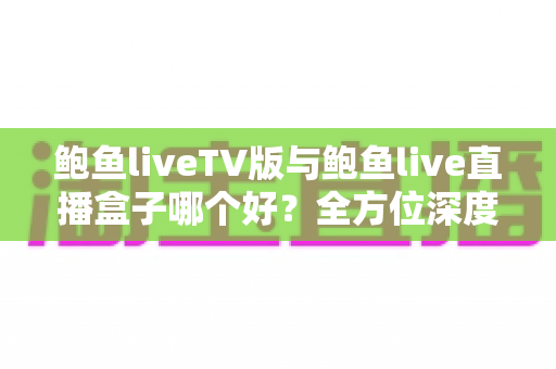 鲍鱼liveTV版与鲍鱼live直播盒子哪个好？全方位深度对比帮你找到最适合的大屏直播方案