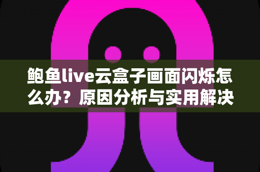 鲍鱼live云盒子画面闪烁怎么办?原因分析与实用解决方案一文讲透 鲍鱼live云盒子画面闪烁怎么办?原因分析与实用解决方案一文讲透