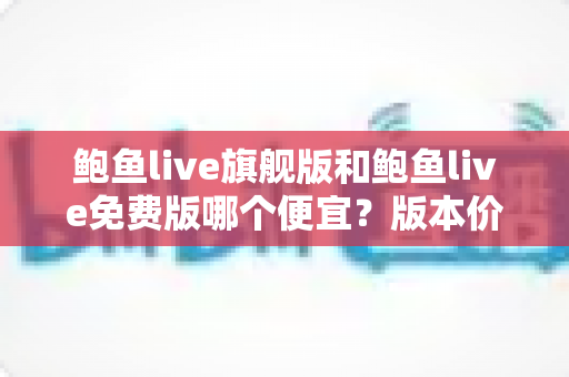 鲍鱼live旗舰版和鲍鱼live免费版哪个便宜?版本价格全面对比与省钱选购攻略 鲍鱼live旗舰版和鲍鱼live免费版哪个便宜?版本价格全面对比与省钱选购攻略