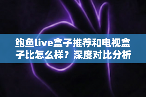 鲍鱼live盒子推荐和电视盒子比怎么样？深度对比分析与实用选购指南