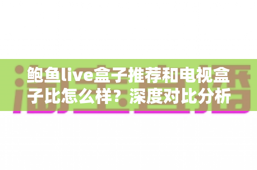 鲍鱼live盒子推荐和电视盒子比怎么样？深度对比分析与实用选购指南