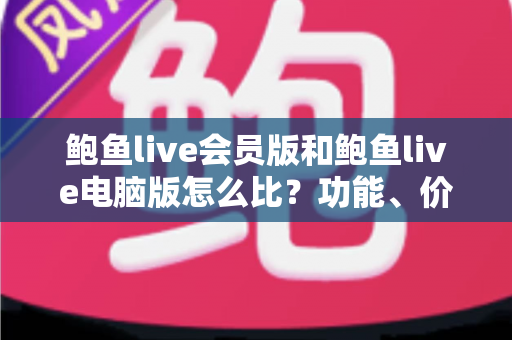 鲍鱼live会员版和鲍鱼live电脑版怎么比?功能、价格与体验全方位对比指南 鲍鱼live会员版和鲍鱼live电脑版怎么比?功能、价格与体验全方位对比指南