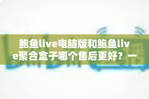 鲍鱼live电脑版和鲍鱼live聚合盒子哪个售后更好？一篇讲透售后差异与选购避坑指南