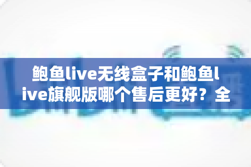 鲍鱼live无线盒子和鲍鱼live旗舰版哪个售后更好？全面对比帮你选对不踩坑