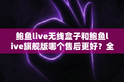 鲍鱼live无线盒子和鲍鱼live旗舰版哪个售后更好？全面对比帮你选对不踩坑