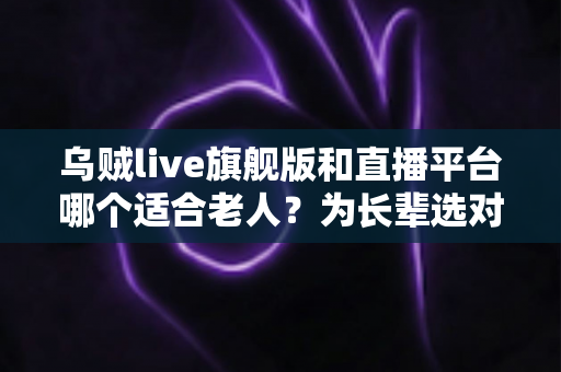 乌贼live旗舰版和直播平台哪个适合老人？为长辈选对直播应用的全方位实用指南