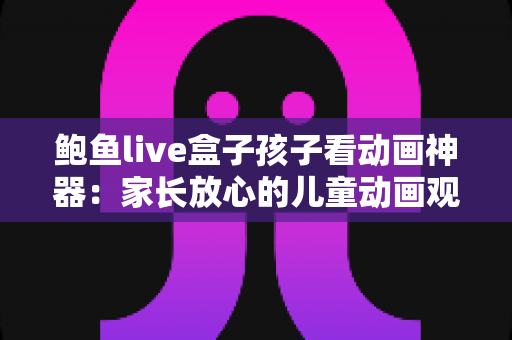 鲍鱼live盒子孩子看动画神器:家长放心的儿童动画观影全面指南 鲍鱼live盒子孩子看动画神器:家长放心的儿童动画观影全面指南