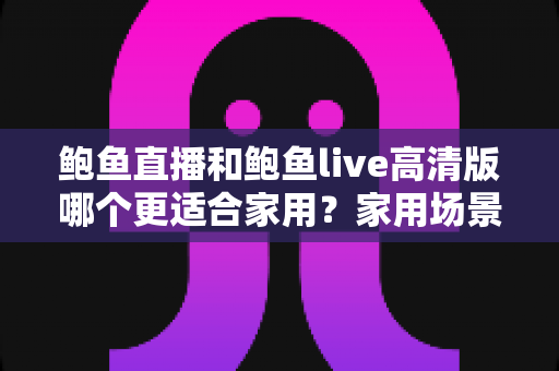 鲍鱼直播和鲍鱼live高清版哪个更适合家用？家用场景全方位对比指南