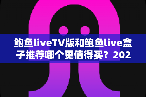 鲍鱼liveTV版和鲍鱼live盒子推荐哪个更值得买？2025最新选购对比与避坑全攻略