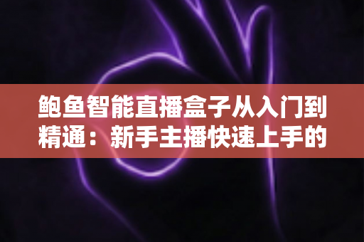 鲍鱼智能直播盒子从入门到精通：新手主播快速上手的全流程实战指南