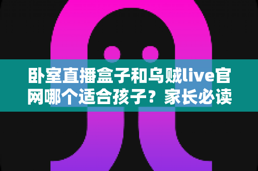 卧室直播盒子和乌贼live官网哪个适合孩子?家长必读的儿童网络娱乐安全选择指南 卧室直播盒子和乌贼live官网哪个适合孩子?家长必读的儿童网络娱乐安全选择指南