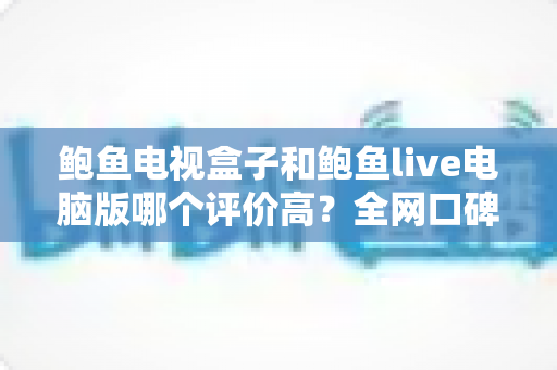 鲍鱼电视盒子和鲍鱼live电脑版哪个评价高?全网口碑深度对比与实用选购指南 鲍鱼电视盒子和鲍鱼live电脑版哪个评价高?全网口碑深度对比与实用选购指南