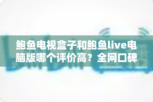 鲍鱼电视盒子和鲍鱼live电脑版哪个评价高?全网口碑深度对比与实用选购指南 鲍鱼电视盒子和鲍鱼live电脑版哪个评价高?全网口碑深度对比与实用选购指南