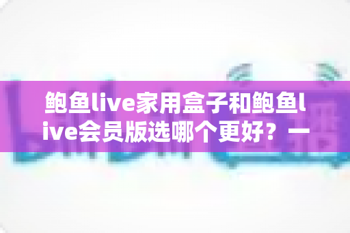 鲍鱼live家用盒子和鲍鱼live会员版选哪个更好?一篇帮你彻底理清思路的深度选购指南 鲍鱼live家用盒子和鲍鱼live会员版选哪个更好?一篇帮你彻底理清思路的深度选购指南