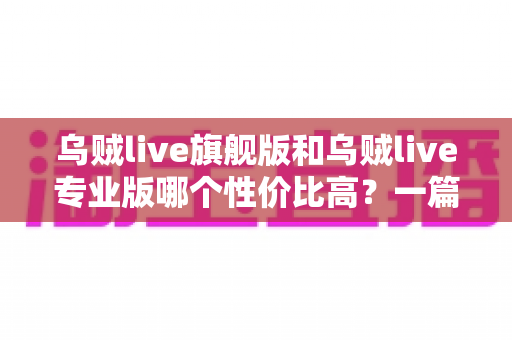 乌贼live旗舰版和乌贼live专业版哪个性价比高?一篇讲透选版门道的深度对比指南 乌贼live旗舰版和乌贼live专业版哪个性价比高?一篇讲透选版门道的深度对比指南