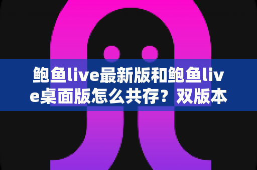 鲍鱼live最新版和鲍鱼live桌面版怎么共存？双版本并行使用的完整攻略与实用技巧
